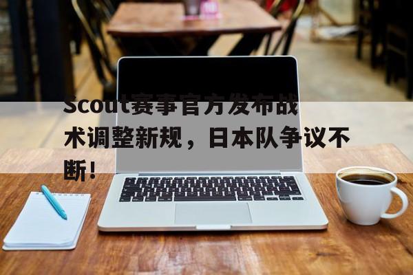 爱游戏体育-Scout赛事官方发布战术调整新规，日本队争议不断！的简单介绍